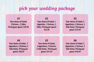 pick your wedding package
#1
Your choice of Salad,
2 Entrees , 2 Sides.
Pricing per guest: $29.95
#2
Your choice of Salad, 1
Appetizer, 2 Entrees, 2
Sides. Pricing per guest:
$32.95
#3
Your choice of Salad, 2
Appetizers, 2 Entrees, 2
Side Items. Pricing per
guest: $35.95
#4
Your choice of Salad , 3
Appetizers, 2 Entrees, 2
Side Items. Pricing per
guest: $38.95
#5
Your choice of Salad,
2 Appetizers, 3 Entrees,
3 Side Items.  Pricing per
guest: $41.95
#6
Your choice of Salad, 3
Appetizers, 3 Entrees, 3
Side Items. Pricing per
guest: $44.95
 