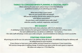 THINGS TO CONSIDER WHEN PLANNING A COCKTAIL PARTY
 When ordering for your event, please keep in mind the following
guidelines to assist you in selecting your menu.
- What time of day is your event?
- Who are your guests that will attend?
- Will you be needing special menu options for guests
with dietary restrictions?
- Do you have a well-rounded menu with a beef
selection, poultry, seafood, vegetarian, and starch?
WE SUGGEST
 - 2 or 3 pieces from each menu selection, with 5 to 8 selections.
- A satisfying number of pieces for each guest is between 5 and 10 pieces for a 2 hour event.
- For each additional hour, we advise an additional 1 to 3 pieces.
- Our sales staff will always review your order and give recommendations to make your event successful.
STAFFING YOUR EVENT
All pricing you see for our a la carte menu is for delivery drop off service. An additional charge for delivery will
be added based on your location.
If you choose to have your event staffed, pricing is based on a maximum 3-hour event time,
18% service charge plus a staffing charge. A minimum per piece order for each guest is required.
All orders are subject to 7.75% Meal Tax.
 