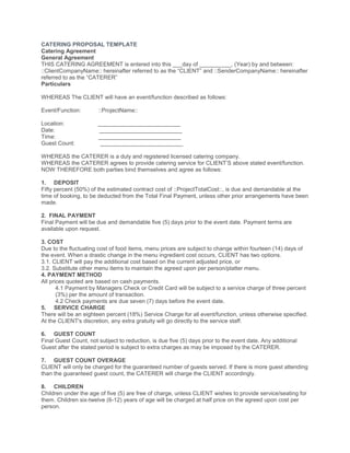 CATERING PROPOSAL TEMPLATE
Catering Agreement
General Agreement
THIS CATERING AGREEMENT is entered into this ___day of __________, (Year) by and between:
::ClientCompanyName:: hereinafter referred to as the “CLIENT” and ::SenderCompanyName:: hereinafter
referred to as the “CATERER”
Particulars
WHEREAS The CLIENT will have an event/function described as follows:
Event/Function: ::ProjectName::
Location: __________________________
Date: __________________________
Time: __________________________
Guest Count: __________________________
WHEREAS the CATERER is a duly and registered licensed catering company.
WHEREAS the CATERER agrees to provide catering service for CLIENT’S above stated event/function.
NOW THEREFORE both parties bind themselves and agree as follows:
1. DEPOSIT
Fifty percent (50%) of the estimated contract cost of ::ProjectTotalCost::, is due and demandable at the
time of booking, to be deducted from the Total Final Payment, unless other prior arrangements have been
made.
2. FINAL PAYMENT
Final Payment will be due and demandable five (5) days prior to the event date. Payment terms are
available upon request.
3. COST
Due to the fluctuating cost of food items, menu prices are subject to change within fourteen (14) days of
the event. When a drastic change in the menu ingredient cost occurs, CLIENT has two options.
3.1. CLIENT will pay the additional cost based on the current adjusted price, or
3.2. Substitute other menu items to maintain the agreed upon per person/platter menu.
4. PAYMENT METHOD
All prices quoted are based on cash payments.
4.1 Payment by Managers Check or Credit Card will be subject to a service charge of three percent
(3%) per the amount of transaction.
4.2 Check payments are due seven (7) days before the event date.
5. SERVICE CHARGE
There will be an eighteen percent (18%) Service Charge for all event/function, unless otherwise specified.
At the CLIENT's discretion, any extra gratuity will go directly to the service staff.
6. GUEST COUNT
Final Guest Count, not subject to reduction, is due five (5) days prior to the event date. Any additional
Guest after the stated period is subject to extra charges as may be imposed by the CATERER.
7. GUEST COUNT OVERAGE
CLIENT will only be charged for the guaranteed number of guests served. If there is more guest attending
than the guaranteed guest count, the CATERER will charge the CLIENT accordingly.
8. CHILDREN
Children under the age of five (5) are free of charge, unless CLIENT wishes to provide service/seating for
them. Children six-twelve (6-12) years of age will be charged at half price on the agreed upon cost per
person.
 