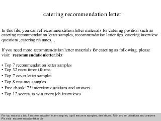 Interview questions and answers – free download/ pdf and ppt file
catering recommendation letter
In this file, you can ref recommendation letter materials for catering position such as
catering recommendation letter samples, recommendation letter tips, catering interview
questions, catering resumes…
If you need more recommendation letter materials for catering as following, please
visit: recommendationletter.biz
• Top 7 recommendation letter samples
• Top 32 recruitment forms
• Top 7 cover letter samples
• Top 8 resumes samples
• Free ebook: 75 interview questions and answers
• Top 12 secrets to win every job interviews
For top materials: top 7 recommendation letter samples, top 8 resumes samples, free ebook: 75 interview questions and answers
Pls visit: recommendationletter.biz
 