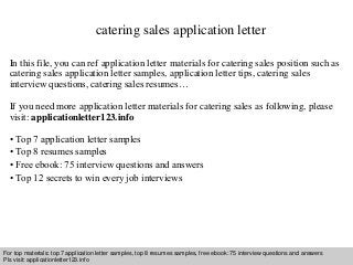 catering sales application letter 
In this file, you can ref application letter materials for catering sales position such as 
catering sales application letter samples, application letter tips, catering sales 
interview questions, catering sales resumes… 
If you need more application letter materials for catering sales as following, please 
visit: applicationletter123.info 
• Top 7 application letter samples 
• Top 8 resumes samples 
• Free ebook: 75 interview questions and answers 
• Top 12 secrets to win every job interviews 
For top materials: top 7 application letter samples, top 8 resumes samples, free ebook: 75 interview questions and answers 
Pls visit: applicationletter123.info 
Interview questions and answers – free download/ pdf and ppt file 
 