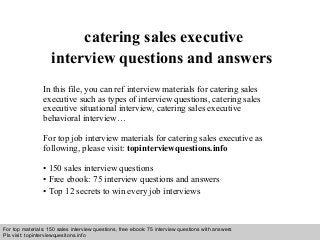 Interview questions and answers – free download/ pdf and ppt file
catering sales executive
interview questions and answers
In this file, you can ref interview materials for catering sales
executive such as types of interview questions, catering sales
executive situational interview, catering sales executive
behavioral interview…
For top job interview materials for catering sales executive as
following, please visit: topinterviewquestions.info
• 150 sales interview questions
• Free ebook: 75 interview questions and answers
• Top 12 secrets to win every job interviews
For top materials: 150 sales interview questions, free ebook: 75 interview questions with answers
Pls visit: topinterviewquesitons.info
 