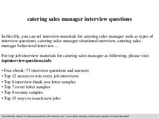 catering sales manager interview questions 
In this file, you can ref interview materials for catering sales manager such as types of 
interview questions, catering sales manager situational interview, catering sales 
manager behavioral interview… 
For top job interview materials for catering sales manager as following, please visit: 
topinterviewquestions.info 
• Free ebook: 75 interview questions and answers 
• Top 12 secrets to win every job interviews 
• Top 8 interview thank you letter samples 
• Top 7 cover letter samples 
• Top 8 resume samples 
• Top 15 ways to search new jobs 
Top materials: ebook: 75 interview questions with answers, top 7 cover letter samples, top 8 resume samples. Free pdf download 
 