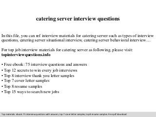 catering server interview questions 
In this file, you can ref interview materials for catering server such as types of interview 
questions, catering server situational interview, catering server behavioral interview… 
For top job interview materials for catering server as following, please visit: 
topinterviewquestions.info 
• Free ebook: 75 interview questions and answers 
• Top 12 secrets to win every job interviews 
• Top 8 interview thank you letter samples 
• Top 7 cover letter samples 
• Top 8 resume samples 
• Top 15 ways to search new jobs 
Top materials: ebook: 75 interview questions with answers, top 7 cover letter samples, top 8 resume samples. Free pdf download 
 