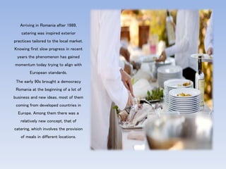 Arriving in Romania after 1989,
catering was inspired exterior
practices tailored to the local market.
Knowing first slow progress in recent
years the phenomenon has gained
momentum today trying to align with
European standards.
The early 90s brought a democracy
Romania at the beginning of a lot of
business and new ideas, most of them
coming from developed countries in
Europe. Among them there was a
relatively new concept, that of
catering, which involves the provision
of meals in different locations.
 