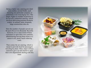 Being a fairly vast, catering provided
more niches, several fields, each
choosing one particular company or
sometimes even weaving by two. The
larger, higher in number of persons to
be served is industrial catering, which
involves delivering gourmet products
widely: in military units, hospitals,
large construction sites etc.
Here the number of people served can
be up to five or six thousand. Recently
however, it is a clear trend of these
customers to open their own canteens,
administering leaving them alone or a
caterer to do, pretty much reducing
costs.
Then comes the air catering, which is
meant to provide food for passengers
traveling by plane. Here, major airlines
outsource gave up and started to open
their own departments dealing with this
issue.
 