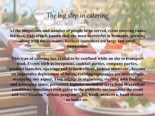 The big step in catering
As the magnitude and number of people to be served, event catering ranks
the next. This area is known that the most successful in Romania, growing
along with the economy, because customers are large and small
companies.
This type of catering has ceased to be confined while on site to transport
food. Events such as receptions, cocktail parties, company parties,
product launches, openings and branch offices, fashion shows etc., become
an impressive deployment of forces, catering companies are increasingly
occupying any aspect. They engage in organizing, starting with finding
and arranging space, personnel, logistics needed to serve food in excellent
conditions, sometimes even going to the publicity surrounding the event
and coordination "artistic program": DJ, band, orchestra, band theater
or ballet etc.
 