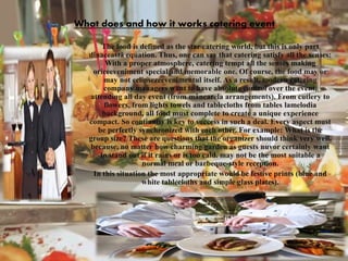 What does and how it works catering event
The food is defined as the star catering world, but this is only part
dinaceastă equation. Thus, one can say that catering satisfy all the senses:
With a proper atmosphere, catering tempt all the senses making
oriceeveniment special and memorable one. Of course, the food may or
may not eclipsezeevenimentul itself. As a result, modern catering
company managers want to have absolute control over the event,
attending all day event (from mâncarela arrangements). From cutlery to
flowers, from lights towels and tablecloths from tables lamelodia
background, all food must complete to create a unique experience
compact. So continuity is key to success in such a deal. Every aspect must
be perfectly synchronized with each other. For example: What is the
group size? These are questions that the organizer should think very well,
because, no matter how charming garden as guests nuvor certainly want
to stand out if it rains or is too cald. may not be the most suitable a
normal meal or barbeque-style reception.
In this situation the most appropriate would be festive prints (blue and
white tablecloths and simple glass plates).
 