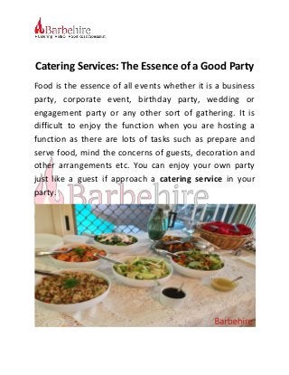 Catering Services: The Essence of a Good Party
Food is the essence of all events whether it is a business
party, corporate event, birthday party, wedding or
engagement party or any other sort of gathering. It is
difficult to enjoy the function when you are hosting a
function as there are lots of tasks such as prepare and
serve food, mind the concerns of guests, decoration and
other arrangements etc. You can enjoy your own party
just like a guest if approach a catering service in your
party.
 