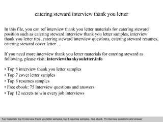 catering steward interview thank you letter 
In this file, you can ref interview thank you letter materials for catering steward 
position such as catering steward interview thank you letter samples, interview 
thank you letter tips, catering steward interview questions, catering steward resumes, 
catering steward cover letter … 
If you need more interview thank you letter materials for catering steward as 
following, please visit: interviewthankyouletter.info 
• Top 8 interview thank you letter samples 
• Top 7 cover letter samples 
• Top 8 resumes samples 
• Free ebook: 75 interview questions and answers 
• Top 12 secrets to win every job interviews 
Top materials: top 8 interview thank you letter samples, top 8 resumes samples, free ebook: 75 interview questions and answer 
Interview questions and answers – free download/ pdf and ppt file 
 