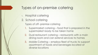 Types of on-premise catering
1. Hospital catering
2. School catering
Types of off- premise catering
1. Supermarket catering – food that is prepared in the
supermarket ready to be taken home
2. Dual restaurant catering – restaurants with a main
dining room and can extend services to homes
3. Mobile Catering – employs fleet of trucks to support
assortment of foods and beverages located at
diverse locations
 