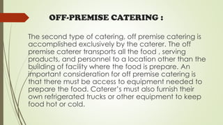 OFF-PREMISE CATERING :
The second type of catering, off premise catering is
accomplished exclusively by the caterer. The off
premise caterer transports all the food , serving
products, and personnel to a location other than the
building of facility where the food is prepare. An
important consideration for off premise catering is
that there must be access to equipment needed to
prepare the food. Caterer’s must also furnish their
own refrigerated trucks or other equipment to keep
food hot or cold.
 
