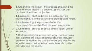 3. Organizing the event – the process of forming the
order of event details so each assigned task can
achieved the stated objective
4. Equipment- must be based on menu, service
requirements, event location and client special needs.
5. Implementing- the process of effective
communication and putting the plan into action
6. Controlling- ensures effective and efficient use of
resources
7. Understanding insurance and legal issues- ensures
that caterers are covered and protected. Includes
creation of team to do safety checks and look on the
legalities in accordance to contracts made by the
provider and the client.
 