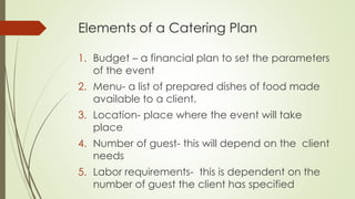 Elements of a Catering Plan
1. Budget – a financial plan to set the parameters
of the event
2. Menu- a list of prepared dishes of food made
available to a client.
3. Location- place where the event will take
place
4. Number of guest- this will depend on the client
needs
5. Labor requirements- this is dependent on the
number of guest the client has specified
 