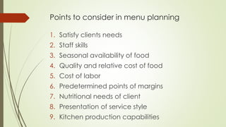 Points to consider in menu planning
1. Satisfy clients needs
2. Staff skills
3. Seasonal availability of food
4. Quality and relative cost of food
5. Cost of labor
6. Predetermined points of margins
7. Nutritional needs of client
8. Presentation of service style
9. Kitchen production capabilities
 