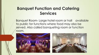 Banquet Function and Catering
Services
Banquet Room- Large hotel room or hall available
to public for functions where food may also be
served. Also called banqueting room or function
room.
 
