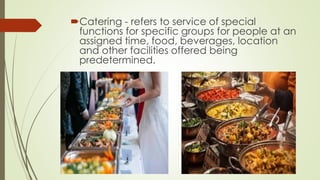 Catering - refers to service of special
functions for specific groups for people at an
assigned time, food, beverages, location
and other facilities offered being
predetermined.
 