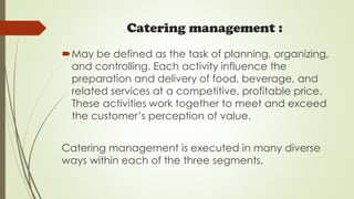 Catering management :
May be defined as the task of planning, organizing,
and controlling. Each activity influence the
preparation and delivery of food, beverage, and
related services at a competitive, profitable price.
These activities work together to meet and exceed
the customer’s perception of value.
Catering management is executed in many diverse
ways within each of the three segments.
 