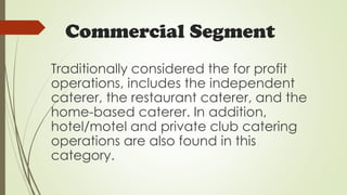 Commercial Segment
Traditionally considered the for profit
operations, includes the independent
caterer, the restaurant caterer, and the
home-based caterer. In addition,
hotel/motel and private club catering
operations are also found in this
category.
 