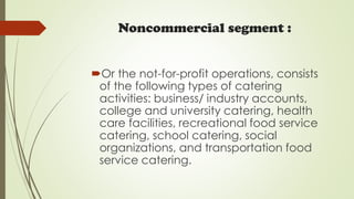 Noncommercial segment :
Or the not-for-profit operations, consists
of the following types of catering
activities: business/ industry accounts,
college and university catering, health
care facilities, recreational food service
catering, school catering, social
organizations, and transportation food
service catering.
 