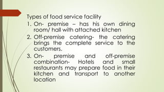 Types of food service facility
1. On- premise – has his own dining
room/ hall with attached kitchen
2. Off-premise catering- the catering
brings the complete service to the
customers.
3. On- premise and off-premise
combination- Hotels and small
restaurants may prepare food in their
kitchen and transport to another
location
 
