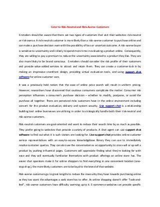 Cater to Risk-Neutral and Risk-Averse Customers

E-retailers should be aware that there are two types of customers that visit their websites: risk-neutral
or risk-averse. A risk-neutral customer is more likely than a risk-averse customer to purchase online and
can make a purchase decision even with the possibility of loss or uncertain outcome. A risk-averse buyer
is sensitive to uncertainty and is likely to spend more time in evaluating a product online. Consequently,
they are willing to pay a premium to reduce the uncertainty associated to a product they like. They are
also more likely to be brand conscious. E-retailers should consider the risk profile of their customers
and provide value-added services to attract and retain them. They can create a customer-lock in by
making an impressive storefront design, providing virtual evaluation tools, and using support chat
software for online customer care.

It was a previously held notion that the ease of online price search will result in uniform pricing.
However, researchers have discovered that cautious consumers complicate the matter. Consumer risk
perception influences a consumer’s purchase decision – whether to modify, postpone, or avoid the
purchase all together. There are perceived risks customers have in the online environment including
concern for the product evaluation, delivery and system security. Live support chat is a relationship
building tool online businesses are utilizing in order to strategically handle both their risk-neutral and
risk-averse customers.

Risk-neutral customers are goal-oriented and want to reduce their search time by as much as possible.
They prefer going to websites that provide a variety of products. A chat agent can use support chat
software to find out what it is such visitors are looking for. Live support chat provides online customer
service representatives with an easy-to-access knowledgebase library they can use to immediately
resolve customer queries. They can also use the conversation as an opportunity to cross-sell or up-sell a
product by pushing influential pages. Customers will appreciate finding what they’re looking for with
ease and they will eventually familiarize themselves with product offerings an online store has. The
easier chat operators make it for online shoppers to find everything in one convenient location (one-
stop shop), the more likely customers are to be loyal to the brand of that website.

Risk-averse customers go to great lengths to reduce the insecurity they have towards purchasing online
as they too want the advantages a web store has to offer. As online shopping doesn’t offer “look-and-
feel”, risk-averse customers have difficulty warming up to it. E-commerce websites can provide specific
 