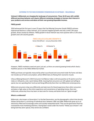 CATERING TO THE NEW ECONOMIC POWERHOUSE IN VIETNAM – MILLENNIALS
Vietnam’s Millennials are changing the landscape of consumerism. These 18-35 year old’s exhibit
different purchase behavior and require different marketing strategies to harness their interest in
your products and services and above all their ever growing disposable incomes.
FMCG growth
2018 witnessed the first year in over 25 years that Fast Moving Consumer Goods (FMCG) volumes
experienced decline in urban Vietnam, at 0.1 percent negative growth and only a mild 2.4% value
growth, driven mostly by Inflation. FMCG growth in Rural Vietnam was more positive with a 5.5% value
growth and 3.2% volume growth.
FMCG VALUE & VOLUME GROWTH %
Kantar WorldPanel – January-November 2018
However, FMCG marketers need not panic just yet, as there are several growing trends which shed a
healthier picture in the FMCG Millennial market.
FMCG purchases are typically measured by what is purchased and consumed inside the home and does
not include out of home consumption, where Millennials are flexing their economic muscle.
Infocus Mekong Research’s 2019 Consumer Confidence Index is still very positive at 91 points out of an
index on 120 points, only 1 point below 2018, meaning that consumers are still upbeat and willing to
spend, but are spending their hard earned Dong differently than their non Millennial contemporaries.
Millennial consumers shop very differently and look more for Brand experience than other consumers
and place a high value on the entire experience and convenience of spending money, than non-
millennials, whose key focus has been on best vale for money and bands that are “good enough”.
What is a millennial?
Millennials, also known as Generation Y or the Net Generation, are the demographic cohort that directly
follows Generation X, consisting of individuals born between 1982 and 2004. Millennials grew up in an
electronics-filled and increasingly online and socially-networked world. They are the generation that has
received the most marketing attention. Having been raised under the mantra "follow your dreams" and
being told they were special, they tend to be confident.
 