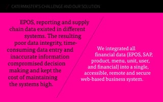 CATERMASTER’S CHALLENGE AND OUR SOLUTION 
EPOS, reporting and supply 
chain data existed in different 
systems. The resulting 
poor data integrity, time-consuming 
data entry and 
inaccurate information 
compromised decision 
making and kept the 
cost of maintaining 
the systems high. 
We integrated all 
financial data (EPOS, SAP, 
product, menu, unit, user, 
and financial) into a single, 
accessible, remote and secure 
web-based business system. 
 