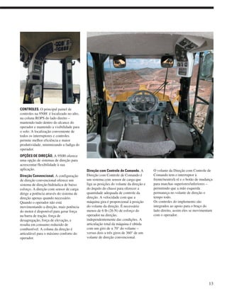CONTROLES. O principal painel de
controles na 950H é localizado no alto,
na coluna ROPS do lado direito –
mantendo tudo dentro do alcance do
operador e mantendo a visibilidade para
o solo. A localização conveniente de
todos os interruptores e controles
permite melhor eficiência e maior
produtividade, minimizando a fadiga do
operador.
OPÇÕES DE DIREÇÃO. A 950H oferece
uma opção de sistemas de direção para
acrescentar flexibilidade à sua
aplicação.
Direção Convencional. A configuração
de direção convencional oferece um
sistema de direção hidráulica de baixo
esforço. A direção com sensor de carga
dirige a potência através do sistema de
direção apenas quando necessário.
Quando o operador não está
movimentando a direção, mais potência
do motor é disponível para gerar força
na barra de tração, força de
desagregação, força de elevação, e
resulta em consumo reduzido de
combustível. A coluna da direção é
articulável para o máximo conforto do
operador.
Direção com Controle de Comando. A
Direção com Controle de Comando é
um sistema com sensor de carga que
liga as posições do volante da direção e
do ângulo do chassi para oferecer a
quantidade adequada de controle da
direção. A velocidade com que a
máquina gira é proporcional à posição
do volante da direção. É necessário
menos de 6 lb (26 N) de esforço do
operador na direção,
independentemente das condições. A
articulação total da máquina é obtida
com um giro de ± 70° do volante –
versus dois a três giros de 360° de um
volante de direção convencional.
O volante da Direção com Controle de
Comando tem o interruptor à
frente/neutro/à ré e o botão de mudança
para marchas superiores/inferiores –
permitindo que a mão esquerda
permaneça no volante de direção o
tempo todo.
Os controles do implemento são
integrados ao apoio para o braço do
lado direito, assim eles se movimentam
com o operador.
13
 