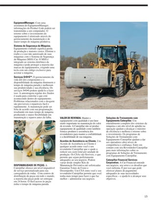 EquipmentManager. Com uma
assinatura do EquipmentManager,
informações do Product Link podem ser
transmitidas a um computador. O
retorno sobre o investimento do
equipamento é otimizado através do
gerenciamento da manutenção e de
maior tempo de máquina produtiva.
Sistema de Segurança da Máquina.
Equipamento roubado significa perda
de produção e maiores custos. Elimine o
roubo e o uso não autorizado de suas
máquinas com o Sistema de Segurança
da Máquina (MSS) Cat. O MSS é
integrado ao sistema eletrônico da
máquina e pode proteger a maioria das
marcas de equipamentos, exigindo uma
tecla com um código exclusivo para
acionar a máquina.
Serviços S•O•SSM
. O gerenciamento da
vida útil dos componentes e a
disponibilidade da máquina diminuem o
tempo de máquina parada e melhoram
sua produtividade e sua eficiência. Os
serviços S•O•S podem ajudá-lo a fazer
isso. A amostragem regular dos fluidos
é usada para controlar o que está
acontecendo dentro do equipamento.
Problemas relacionados com o desgaste
são previsíveis e reparáveis fácil e
rapidamente. A manutenção pode ser
feita de acordo com sua programação,
resultando em mais tempo de máquina
produzindo e maior flexibilidade em
manutenção e reparos antes da falha.
DISPONIBILIDADE DE PEÇAS. A
Caterpillar oferece um nível inigualável
de serviço personalizado para sua
carregadeira de rodas. Com centros de
distribuição de peças em todo o mundo,
a maioria das peças pode ser entregue
em 24 horas. O fácil acesso às peças
reduz o tempo de máquina parada.
VALOR DE REVENDA. Manter o
equipamento com qualidade é um fator
muito importante na manutenção do valor
de revenda. A Caterpillar não só produz
equipamento de qualidade como também
fornece produtos e assistência dos
revendedores para manter a confiabilidade
e a durabilidade de sua máquina.
Acordos de Assistência ao Cliente. Um
Acordo de Assistência ao Cliente é
qualquer acordo entre você e seu
revendedor Caterpillar que o ajude a
reduzir seu custo total por unidade de
produção. Os CSAs são flexíveis, o que
permite que sejam perfeitamente
adequados ao seu negócio. Podem
variar desde simples Kits de
Manutenção Preventiva até sofisticadas
Garantias Totais de Custo e
Desempenho. Um CSA entre você e seu
revendedor Caterpillar permite que você
tenha mais tempo para fazer o que faz
melhor – administrar seu negócio.
Soluções de Treinamento com
Equipamento Caterpillar. Um
entendimento completo dos sistemas da
máquina e um alto nível de aptidão na
operação ajudam a alcançar o máximo
de eficiência e melhora o retorno sobre
o investimento. Os programas de
Soluções de Treinamento com
Equipamento Caterpillar ajudam a dar
aos operadores altos níveis de
competência e confiança. Entre em
contato com seu Revendedor Caterpillar
para mais informações sobre os
programas de Soluções de Treinamento
com Equipamento Caterpillar.
Caterpillar Financial Services
Corporation. A Cat Financial entende
seu negócio, seu setor e os desafios que
você enfrenta. É por isso que pode
oferecer planos de pagamento
adequados às suas necessidades
específicas – e ajudá-lo a alcançar seus
objetivos.
15
 