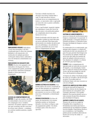 INDICADORES VISUAIS. Indicadores
visuais bem protegidos e de fácil
visualização para os óleos dos sistemas
hidráulico e da transmissão e do
arrefecedor do radiador permitem
verificações diárias fáceis, reduzindo o
risco de entrada de contaminantes nos
sistemas.
INDICADORES DE DESGASTE DOS
FREIOS. Os eixos são equipados com
indicadores do desgaste dos freios,
como equipamento padrão, permitindo
que um técnico determine facilmente
quando os freios precisam de
manutenção.
ACESSO AO COMPARTIMENTO DO
MOTOR. O capô não-metálico da 950H
foi redesenhado e tem um novo estilo
em comparação com os modelos
anteriores. Os painéis superior e laterais
são mais resistentes devido a nervuras
de reforço mais robustas – a mudança
no contorno também aumenta a rigidez
do capô.
Um único cilindro mecânico de
elevação com reforço manual abre o
capô. O capô articulável oferece
excelente acesso ao compartimento do
motor e, se necessário, todo o capô pode
ser removido com os pontos embutidos
de levantamento.
Com o capô fechado, inspeções rápidas
dos indicadores visuais dos níveis do
óleo do motor e do arrefecedor podem
ser completadas através das portas
laterais de serviço.
Painéis localizados atrás dos pneus são
levantados e podem ser removidos para
um acesso adicional. Pára-lamas para
deslocamento em estradas são presos por
trás com dobradiças e são articuláveis
para fora, permitindo um acesso mais
fácil ao compartimento do motor.
BOMBA ELÉTRICA DE ESCORVA. Uma
bomba elétrica de escorva, localizada na
base do filtro primário do combustível,
elimina a necessidade de encher
previamente ou escorvar os filtros após
uma troca, eliminando a contaminação
do motor.
DRENOS ECOLÓGICOS. Os óleos do
motor, da transmissão e do sistema
hidráulico podem ser facilmente
drenados com drenos ecológicos, que
são equipamento padrão. Um dreno
ecológico para o óleo dos eixos é
opcional.
SISTEMA DE ARREFECIMENTO. O
acesso ao sistema de arrefecimento para
limpeza e manutenção é excepcional. A
grade perfurada e corrugada minimiza o
acúmulo de detritos e é articulável para
fora para facilidade de limpeza e acesso
às colmeias.
O condensador do ar-condicionado, que
abrange toda a largura e a colmeia do
arrefecedor do óleo são articuláveis 45°
para fora para permitir fácil limpeza da
face posterior do radiador. Painéis de
acesso dos dois lados da estrutura de
apoio do radiador oferecem acesso à
face dianteira do radiador e à colmeia
do ATAAC para fácil limpeza.
CABINE. Todo o compartimento do
operador pode ser removido em cerca de
45 minutos, e sua reinstalação é muito
fácil. É usado um sistema de desconexão.
Assim, não há necessidade de corte de
fios e não há perda do refrigerante.
A limpeza da cabina é facilitada porque
há canais no assoalho e não há elevação
na porta. O assoalho pode ser
facilmente limpo com uma vassoura ou
com um esfregão.
PACOTE DE LIMPEZA DO PÁRA-BRISA.
Um pacote opcional de limpeza do
pára-brisa consiste de dois degraus na
parte dianteira da carregadeira, dois
corrimãos adicionais e um espelho
dobrável. Esse pacote permite acesso a
toda extensão do pára-brisa dianteiro
para facilidade de limpeza.
SUPORTE COMPLETO AO CLIENTE.
Técnicos de serviço no campo da
Caterpillar têm a experiência e as
ferramentas necessárias para fazer a
manutenção de sua máquina no próprio
local de trabalho. Especialistas técnicos,
nos revendedores e na Caterpillar,
podem prestar assistência adicional aos
técnicos de serviço de campo, se
necessário.
17
 