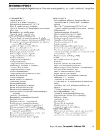 25Especificações Carregadeira de Rodas 950H
Equipamento Padrão
O equipamento padrão pode variar. Consulte itens específicos no seu Revendedor Caterpillar.
TREM DE FORÇA
Freios, totalmente hidráulicos, discos protegidos com
Sistema Integrado de Frenagem (IBS) e indicador de
desgaste
Motor Cat C7 com tecnologia ACERT e ATAAC
Ventilador, radiador, controlado eletronicamente e acionado
hidraulicamente
Sensor de temperatura, sob demanda
Filtros, combustível, primário/secundário
Filtros, ar do motor, primário/secundário
Bomba de escorva do combustível (elétrica)
Separador combustível/água
Silencioso, com supressor de ruído
Radiador, modular
Partida auxiliar, aquecedor do ar de entrada
Interruptor da trava neutralizadora da transmissão
Conversor de torque com estator de roda livre
Transmissão planetária automática com servotransmissão (4
marchas à frente e 4 à ré)
Controle Variável de Mudanças (VSC)
OUTROS
Posicionador automático da caçamba
Contrapeso
Conexões, retentores anelares Caterpillar
Portas de acesso para serviço (com trava)
Drenos ecológicos motor, transmissão e sistema hidráulico
Pára-lamas de aço (na frente e atrás)
Proteção contra detritos trazidos pelo ar
Engate, barra de tração com pino
Capô não-metálico, articulação com acionamento
Mangueiras XT™ Caterpillar
Arrefecedor do óleo hidráulico
Kickout, elevação e inclinação, automáticos (ajustáveis na
cabine)
Articulação, barra em Z, tubo transversal/alavanca de
elevação
Válvulas de amostragem de óleo
Preparação para Product Link
Tomadas de pressão para diagnóstico remoto
Centro de serviço, sistemas elétrico e hidráulico
Indicadores visuais:
Arrefecedor do motor
Óleo hidráulico
Nível do óleo da transmissão
Direção com sensor de carga
Tampas de proteção contra vandalismo
PNEUS, AROS, RODAS
O pneu deve ser selecionado a partir da seção de acessórios
obrigatórios. O preço básico da máquina inclui um
acréscimo com base em um pneu radial mais caro.
SISTEMA ELÉTRICO
Alarme de marcha à ré
Alternador de 80 ampéres, sem escova
Baterias livres de manutenção (2) 950 CCA
Chave de ignição, interruptor liga/desliga
Sistema de iluminação com lâmpadas halógenas (6 no total)
Chave geral
Partida elétrica para trabalho pesado
Sistema de partida e carga (24 volts)
COMPARTIMENTO DO OPERADOR
Trava das funções da caçamba/ferramentas de trabalho
Cabine, pressurizada e com supressão de ruído ROPS/FOPS
Kit para rádio (entretenimento) inclui antena alto-falantes e
conversor (12 volts, 10 amp)
Acendedor de cigarro e cinzeiro (12 volts)
Gancho para cabides (2) com tiras
Sistema de monitoramento computadorizado
Instrumentação, indicadores visuais:
Indicador digital da marcha engatada
Temperatura do arrefecedor do motor
Nível do combustível
Temperatura do óleo hidráulico
Velocímetro/ tacômetro
Temperatura do óleo da transmissão
Instrumentação indicadores de advertência:
Aquecedor do ar de entrada
Temperatura do óleo dos eixos
Saída do alternador elétrico
Temperatura do coletor de admissão do motor
Pressão do óleo do motor
Nível do combustível
Pressão alta/baixa do combustível
Nível do óleo hidráulico
Freio de estacionamento
Pressão do óleo da direção primária
Pressão do óleo do freio de serviço
Derivação do filtro da transmissão
Controles, sistema eletro-hidráulico, função de elevação
e inclinação
Aquecedor e desembaçador
Buzina elétrica (volante da direção/console)
Luz de teto (cabine)
Lancheira, porta-copos e bandeja pessoal
Espelho retrovisor (montado internamente)
Assento Cat Comfort (tecido) com suspensão a ar
Cinto de segurança retrátil. 51 mm (2”) de largura
Coluna de direção com ângulo ajustável (SW CCS) e
comprimento ajustável (CCS)
Lavadores/limpadores de pára-brisa, na frente e atrás.
Limpadores dianteiros intermitentes
Janela deslizantes (lados direito e esquerdo)
 