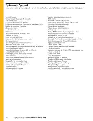 26 Especificações Carregadeira de Rodas 950H
Equipamento Opcional
O equipamento opcional pode variar. Consulte itens específicos no seu Revendedor Caterpillar.
Espelhos aquecidos esternos dobráveis
Toldo aberto
Sistema de Controle da Carga Útil
Impressora do Sistema de Controle da Carga Útil
Plataforma para limpeza da janela
Pré-purificador da turbina
Pré-purificador da turbina/detritos
Product Link
Rádio, AM/FM Boletim Meteorológico (toca-fitas)
Preparação para rádio transmissor-receptor
Receptáculo de partida, 24 volts
Tomadas de pressão remotas, transmissão
Sistema de Absorção de Impactos, duas ou três válvulas
Cinto de segurança com 76 mm (3”) de largura
Supressão de ruído, exterior
Partida auxiliar a éter
Direção, Sistema de Controle por Comando
Direção secundária
Interruptor, alavanca de elevação FNR (em máquinas com
volante de direção)
Quebra-sol na frente
Caixa de ferramentas
Arranjos Especiais da Máquina
Arranjo High Lift, duas e três válvulas
Arranjo para Máquina Florestal
Arrajo para Manipulador de Refugos
Arranjo para Água e Esgoto
Arranjo para Manipulador de Lixo
Pacote de Valor para Carregadeira de Pátio
Ar-condicionado
Sistema de Auto-Escavação de Agregados
Auto-Lubrificação
Caçambas e Ferramentas de Trabalho
Caçambas e Ferramentas de Penetração no Solo (FPS) – veja
detalhes no revendedor Caterpillar
Câmera retrovisora
Arrefecedor do óleo dos eixos
Diferenciais
Deslizamento limitado, na frente e atrás
NO-SPIN na traseira
Dreno ecológico dos eixos
Extensões dos pára-lamas, na frente e atrás
Pára-lamas estreitos
Pára-lamas para deslocamento em estradas
Proteção da vedação dos eixos
Proteção para a janela dianteira, com malha larga ou pequena
Proteção para o trem de força
Aquecedor/arrefecedor do motor, 120 ou 240 volts
Arranjo hidráulico, três válvulas
Controle por joystick, duas ou três válvulas
Luzes direcionais
Luzes de alta intensidade para o despejo (HID)
Luzes para deslocamento
Luz giratória no teto de advertência
Luzes de trabalho, montadas na cabine
Sistema de Segurança de Máquina
Espelhos externos
Espelhos aquecidos externos
 