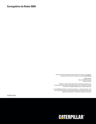 ZPHQ5675 (03-06)
Carregadeira de Rodas 950H
®®
Para informações mais detalhadas sobre produtos Cat, serviços de revendedor e
soluções do setor, visite-nos na Internet, no endereço www.CAT.com
© 2006 Caterpillar
Todos os Direitos Reservados
Impresso no Brasil.
Materiais e especificações estão sujeitos a alterações sem prévio aviso.
As características das máquinas fotografadas podem incluir equipamento adicional.
Consulte seu revendedor Caterpillar para as opções disponíveis.
CAT, CATERPILLAR, ACERT, seus respectivos logotipos e o “Amarelo Caterpillar” bem
como a identidade da empresa e dos produtos usados nesta publicação são marcas
registradas da Caterpillar e não devem ser usados sem permissão.
 