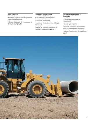 3
CUSTOS DE PROPRIEDADE E
OPERAÇÃO
• Eficiência Comprovada do
Combustível
• Manutenção Superior
• Sistemas Eletrônicos Monitoram a
Saúde e o Desempenho do Produto
• Suporte Completo dos Revendedores
pág. 14
CONFORTO DO OPERADOR
• Facilidade de Entrada e Saída
• Excelente Visibilidade
• Ambiente Confortável Com Vibração
Controlada
• Opção de Sistemas de Controle de
Direção e Implementos pág. 12
VERSATILIDADE
• Arranjos Especiais para Máquinas em
Aplicações Específicas
• Grande Variedade de Ferramentas de
Trabalho Cat
®
pág. 10
 