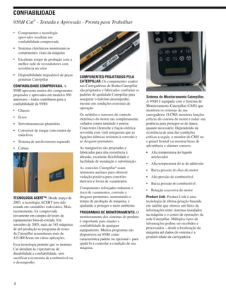 • Componentes e tecnologia
aprovados resultam em
confiabilidade comprovada
• Sistemas eletrônicos monitoram os
componentes vitais da máquina
• Excelente tempo de produção com a
melhor rede de revendedores com
assistência no setor
• Disponibilidade inigualável de peças
genuínas Caterpillar
CONFIABILIDADE COMPROVADA. A
950H apresenta muitos dos componentes
projetados e aprovados em modelos 950
anteriores – todos contribuem para a
confiabilidade da 950H:
• Chassis
• Eixos
• Servotransmissão planetária
• Conversor de torque com estator de
roda-livre
• Sistema de arrefecimento separado
• Cabine
TECNOLOGIA ACERT™. Desde março de
2003, a tecnologia ACERT tem sido
testada em caminhões rodoviários. Mais
recentemente, foi comprovada
novamente em campos de testes de
equipamento fora-de-estrada. Em
setembro de 2005, mais de 345 máquinas
de pré-produção no programa de testes
da Caterpillar acumularam mais de
435.000 horas em várias aplicações.
Essa tecnologia permite que os motores
Cat atendam às expectativas de
durabilidade e confiabilidade, sem
sacrificar a economia de combustível ou
o desempenho.
COMPONENTES PROJETADOS PELA
CATERPILLAR. Os componentes usados
nas Carregadeiras de Rodas Caterpillar
são projetados e fabricados conforme os
padrões de qualidade Caterpillar para
assegurar o máximo desempenho,
mesmo em condições extremas de
operação.
Os módulos e sensores de controle
eletrônico do motor são completamente
vedados contra umidade e poeira.
Conectores Deutsche e fiação elétrica
revestida com vinil asseguram que as
ligações elétricas resistem à corrosão e
ao desgaste prematuro.
As mangueiras são projetadas e
fabricadas para alta resistência à
abrasão, excelente flexibilidade e
facilidade de instalação e substituição.
As conexões Caterpillar®
usam
retentores anelares para oferecer
vedação positiva para conexões
duráveis e livres de vazamentos.
Componentes reforçados reduzem o
risco de vazamentos, corrosão e
desgaste prematuro, aumentando o
tempo de produção da máquina, e
ajudando a proteger o meio ambiente.
PROGRAMAS DE MONITORAMENTO. O
monitoramento dos sistemas do produto
é importante para manter a
confiabilidade de qualquer
equipamento. Muitos programas são
disponíveis na 950H como
característica padrão ou opcional – para
ajudá-lo a controlar a condição de sua
máquina.
Sistema de Monitoramento Caterpillar.
A 950H é equipada com o Sistema de
Monitoramento Caterpillar (CMS) que
monitora os sistemas de sua
carregadeira. O CMS monitora funções
críticas do sistema do motor e reduz sua
potência para proteger-se de danos,
quando necessário. Dependendo da
ocorrência de uma das condições
críticas a seguir, o monitor do CMS ou
o painel frontal vai mostrar luzes de
advertência e alarmes sonoros.
• Alta temperatura do liquido
arrefecedor
• Alta temperatura do ar de admissão
• Baixa pressão do óleo do motor
• Alta pressão do combustível
• Baixa pressão do combustível
• Rotação excessiva do motor
Product Link. Product Link é uma
tecnologia de última geração baseada
em satélite que oferece um fluxo de
informações entre sistemas instalados
na máquina e o centro de operações da
rede Caterpillar. Múltiplos tipos de
informações podem ser recebidos e
processados – desde a localização da
máquina até dados do sistema e a
produtividade da carregadeira.
4
950H Cat
®
- Testada e Aprovada - Pronta para Trabalhar
CONFIABILIDADE
 