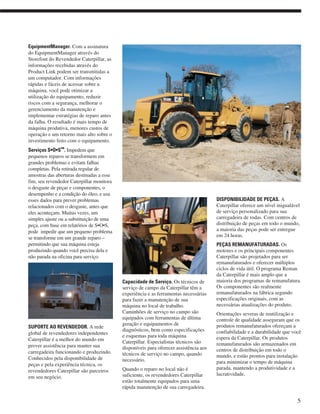 EquipmentManager. Com a assinatura
do EquipmentManager através do
Storefont do Revendedor Caterpillar, as
informações recebidas através do
Product Link podem ser transmitidas a
um computador. Com informações
rápidas e fáceis de acessar sobre a
máquina, você pode otimizar a
utilização do equipamento, reduzir
riscos com a segurança, melhorar o
gerenciamento da manutenção e
implementar estratégias de reparo antes
da falha. O resultado é mais tempo de
máquina produtiva, menores custos de
operação e um retorno mais alto sobre o
investimento feito com o equipamento.
Serviços S•O•S
SM
. Impedem que
pequenos reparos se transformem em
grandes problemas e evitam falhas
completas. Pela retirada regular de
amostras das aberturas destinadas a esse
fim, seu revendedor Caterpillar monitora
o desgaste de peças e componentes, o
desempenho e a condição do óleo, e usa
esses dados para prever problemas
relacionados com o desgaste, antes que
eles aconteçam. Muitas vezes, um
simples ajuste ou a substituição de uma
peça, com base em relatórios de S•O•S,
pode impedir que um pequeno problema
se transforme em um grande reparo –
permitindo que sua máquina esteja
produzindo quando você precisa dela e
não parada na oficina para serviço.
SUPORTE AO REVENDEDOR. A rede
global de revendedores independentes
Caterpillar é a melhor do mundo em
prover assistência para manter sua
carregadeira funcionando e produzindo.
Conhecidos pela disponibilidade de
peças e pela experiência técnica, os
revendedores Caterpillar são parceiros
em seu negócio.
Capacidade de Serviço. Os técnicos de
serviço de campo da Caterpillar têm a
experiência e as ferramentas necessárias
para fazer a manutenção de sua
máquina no local de trabalho.
Caminhões de serviço no campo são
equipados com ferramentas de última
geração e equipamentos de
diagnósticos, bem como especificações
e esquemas para toda máquina
Caterpillar. Especialistas técnicos são
disponíveis para oferecer assistência aos
técnicos de serviço no campo, quando
necessário.
Quando o reparo no local não é
suficiente, os revendedores Caterpillar
estão totalmente equipados para uma
rápida manutenção de sua carregadeira.
DISPONIBILIDADE DE PEÇAS. A
Caterpillar oferece um nível inigualável
de serviço personalizado para sua
carregadeira de rodas. Com centros de
distribuição de peças em todo o mundo,
a maioria das peças pode ser entregue
em 24 horas.
PEÇAS REMANUFATURADAS. Os
motores e os principais componentes
Caterpillar são projetados para ser
remanufaturados e oferecer múltiplos
ciclos de vida útil. O programa Reman
da Caterpillar é mais amplo que a
maioria dos programas de remanufatura.
Os componentes são realmente
remanufaturados na fábrica segundo
especificações originais, com as
necessárias atualizações do produto.
Orientações severas de reutilização e
controle de qualidade asseguram que os
produtos remanufaturados ofereçam a
confiabilidade e a durabilidade que você
espera da Caterpillar. Os produtos
remanufaturados são armazenados em
centros de distribuição em todo o
mundo, e estão prontos para instalação
para minimizar o tempo de máquina
parada, mantendo a produtividade e a
lucratividade.
5
 