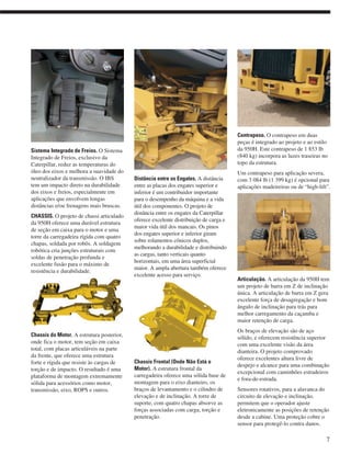 Sistema Integrado de Freios. O Sistema
Integrado de Freios, exclusivo da
Caterpillar, reduz as temperaturas do
óleo dos eixos e melhora a suavidade do
neutralizador da transmissão. O IBS
tem um impacto direto na durabilidade
dos eixos e freios, especialmente em
aplicações que envolvem longas
distâncias e/ou frenagens mais bruscas.
CHASSIS. O projeto de chassi articulado
da 950H oferece uma durável estrutura
de seção em caixa para o motor e uma
torre da carregadeira rígida com quatro
chapas, soldada por robôs. A soldagem
robótica cria junções estruturais com
soldas de penetração profunda e
excelente fusão para o máximo de
resistência e durabilidade.
Chassis do Motor. A estrutura posterior,
onde fica o motor, tem seção em caixa
total, com placas articuláveis na parte
da frente, que oferece uma estrutura
forte e rígida que resiste às cargas de
torção e de impacto. O resultado é uma
plataforma de montagem extremamente
sólida para acessórios como motor,
transmissão, eixo, ROPS e outros.
Distância entre os Engates. A distância
entre as placas dos engates superior e
inferior é um contribuidor importante
para o desempenho da máquina e a vida
útil dos componentes. O projeto de
distância entre os engates da Caterpillar
oferece excelente distribuição de carga e
maior vida útil dos mancais. Os pinos
dos engates superior e inferior giram
sobre rolamentos cônicos duplos,
melhorando a durabilidade e distribuindo
as cargas, tanto verticais quanto
horizontais, em uma área superficial
maior. A ampla abertura também oferece
excelente acesso para serviço.
Chassis Frontal (Onde Não Está o
Motor). A estrutura frontal da
carregadeira oferece uma sólida base de
montagem para o eixo dianteiro, os
braços de levantamento e o cilindro de
elevação e de inclinação. A torre de
suporte, com quatro chapas absorve as
forças associadas com carga, torção e
penetração.
Contrapeso. O contrapeso em duas
peças é integrado ao projeto e ao estilo
da 950H. Este contrapeso de 1 853 lb
(840 kg) incorpora as luzes traseiras no
topo da estrutura.
Um contrapeso para aplicação severa,
com 3 084 lb (1 399 kg) é opcional para
aplicações madeireiras ou de “high-lift”.
Articulação. A articulação da 950H tem
um projeto de barra em Z de inclinação
única. A articulação de barra em Z gera
excelente força de desagregação e bom
ângulo de inclinação para trás para
melhor carregamento da caçamba e
maior retenção de carga.
Os braços de elevação são de aço
sólido, e oferecem resistência superior
com uma excelente visão da área
dianteira. O projeto comprovado
oferece excelentes altura livre de
despejo e alcance para uma combinação
excepcional com caminhões estradeiros
e fora-de-estrada.
Sensores rotativos, para a alavanca do
circuito de elevação e inclinação,
permitem que o operador ajuste
eletronicamente as posições de retenção
desde a cabine. Uma proteção cobre o
sensor para protegê-lo contra danos.
7
 
