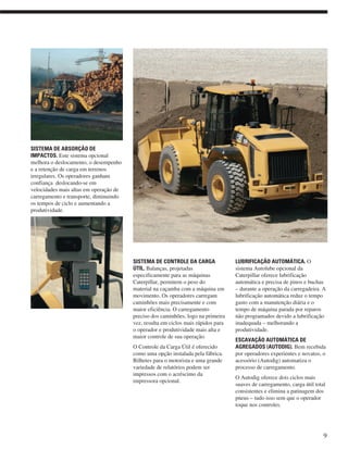 SISTEMA DE ABSORÇÃO DE
IMPACTOS. Este sistema opcional
melhora o deslocamento, o desempenho
e a retenção de carga em terrenos
irregulares. Os operadores ganham
confiança deslocando-se em
velocidades mais altas em operação de
carregamento e transporte, diminuindo
os tempos de ciclo e aumentando a
produtividade.
SISTEMA DE CONTROLE DA CARGA
ÚTIL. Balanças, projetadas
especificamente para as máquinas
Caterpillar, permitem o peso do
material na caçamba com a máquina em
movimento. Os operadores carregam
caminhões mais precisamente e com
maior eficiência. O carregamento
preciso dos caminhões, logo na primeira
vez, resulta em ciclos mais rápidos para
o operador e produtividade mais alta e
maior controle de sua operação.
O Controle da Carga Útil é oferecido
como uma opção instalada pela fábrica.
Bilhetes para o motorista e uma grande
variedade de relatórios podem ser
impressos com o acréscimo da
impressora opcional.
LUBRIFICAÇÃO AUTOMÁTICA. O
sistema Autolube opcional da
Caterpillar oferece lubrificação
automática e precisa de pinos e buchas
– durante a operação da carregadeira. A
lubrificação automática reduz o tempo
gasto com a manutenção diária e o
tempo de máquina parada por reparos
não programados devido a lubrificação
inadequada – melhorando a
produtividade.
ESCAVAÇÃO AUTOMÁTICA DE
AGREGADOS (AUTODIG). Bem recebida
por operadores experientes e novatos, o
acessório (Autodig) automatiza o
processo de carregamento.
O Autodig oferece dois ciclos mais
suaves de carregamento, carga útil total
consistentes e elimina a patinagem dos
pneus – tudo isso sem que o operador
toque nos controles.
9
 