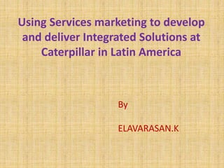 Using Services marketing to develop
and deliver Integrated Solutions at
Caterpillar in Latin America
By
ELAVARASAN.K
 