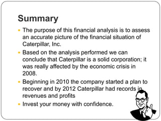Summary
 The purpose of this financial analysis is to assess
an accurate picture of the financial situation of
Caterpillar, Inc.
 Based on the analysis performed we can
conclude that Caterpillar is a solid corporation; it
was really affected by the economic crisis in
2008.
 Beginning in 2010 the company started a plan to
recover and by 2012 Caterpillar had records in
revenues and profits
 Invest your money with confidence.
 