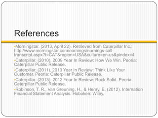 References
•Morningstar. (2013, April 22). Retrieved from Caterpillar Inc.:
http://www.morningstar.com/earnings/earnings-call-
transcript.aspx?t=CAT&region=USA&culture=en-us&pindex=4
•Caterpillar. (2010). 2009 Year In Review: How We Win. Peoria:
Caterpillar Public Release.
•Caterpillar. (2011). 2010 Year In Review: Think Like Your
Customer. Peoria: Caterpillar Public Release.
•Caterpillar. (2013). 2012 Year In Review: Rock Solid. Peoria:
Caterpillar Public Release.
•Robinson, T. R., Van Greuning, H., & Henry, E. (2012). Internation
Financial Statement Analysis. Hoboken: Wiley.
 