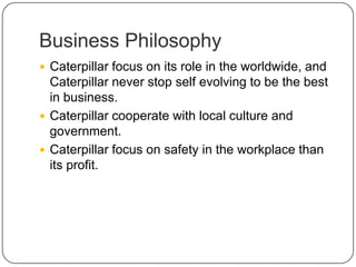 Business Philosophy
 Caterpillar focus on its role in the worldwide, and
Caterpillar never stop self evolving to be the best
in business.
 Caterpillar cooperate with local culture and
government.
 Caterpillar focus on safety in the workplace than
its profit.
 