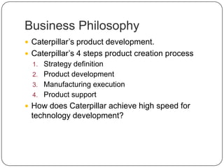 Business Philosophy
 Caterpillar’s product development.
 Caterpillar’s 4 steps product creation process
1. Strategy definition
2. Product development
3. Manufacturing execution
4. Product support
 How does Caterpillar achieve high speed for
technology development?
 
