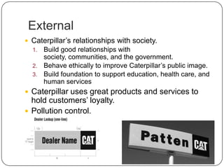 External
 Caterpillar’s relationships with society.
1. Build good relationships with
society, communities, and the government.
2. Behave ethically to improve Caterpillar’s public image.
3. Build foundation to support education, health care, and
human services
 Caterpillar uses great products and services to
hold customers’ loyalty.
 Pollution control.
 