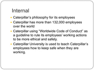 Internal
 Caterpillar’s philosophy for its employees
 Caterpillar has more than 132,000 employees
over the world
 Caterpillar using “Worldwide Code of Conduct” as
a guideline to rule its employees’ working actions
to be more ethical and safety.
 Caterpillar University is used to teach Caterpillar’s
employees how to keep safe when they are
working.
 
