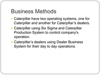 Business Methods
 Caterpillar have two operating systems, one for
Caterpillar and another for Caterpillar’s dealers.
 Caterpillar using Six Sigma and Caterpillar
Production System to control company's
operation.
 Caterpillar’s dealers using Dealer Business
System for their day to day operations.
 