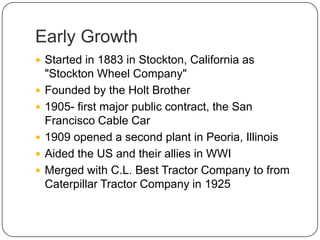 Early Growth
 Started in 1883 in Stockton, California as
"Stockton Wheel Company"
 Founded by the Holt Brother
 1905- first major public contract, the San
Francisco Cable Car
 1909 opened a second plant in Peoria, Illinois
 Aided the US and their allies in WWI
 Merged with C.L. Best Tractor Company to from
Caterpillar Tractor Company in 1925
 