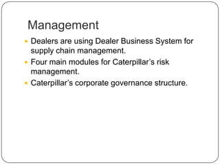 Management
 Dealers are using Dealer Business System for
supply chain management.
 Four main modules for Caterpillar’s risk
management.
 Caterpillar’s corporate governance structure.
 