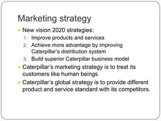Marketing strategy
 New vision 2020 strategies:
1. Improve products and services
2. Achieve more advantage by improving
Caterpillar’s distribution system
3. Build superior Caterpillar business model
 Caterpillar’s marketing strategy is to treat its
customers like human beings
 Caterpillar’s global strategy is to provide different
product and service standard with its competitors.
 